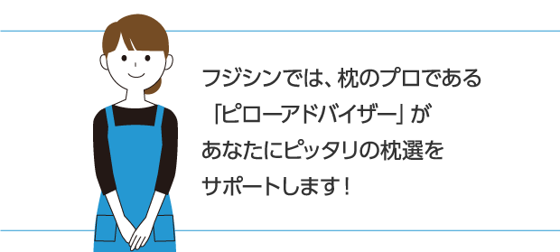 フジシンでは、枕のプロである「ピローアドバイザー」があなたにピッタリの枕選をサポートします！