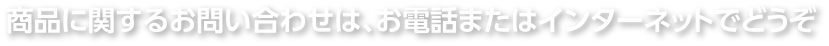 商品に関するお問い合わせは、お電話またはインターネットでどうぞ
