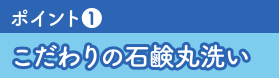 ポイント❶こだわりの石鹸丸洗い