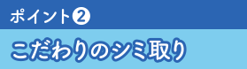 ポイント❷こだわりのシミ取り