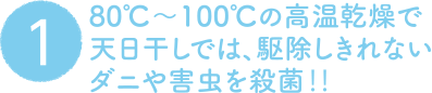 1. 80℃〜100℃の高温乾燥で天日干しでは、駆除しきれないダニや害虫を殺菌‼