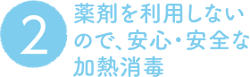 2. 薬剤を利用しないので、安心・安全な加熱消毒