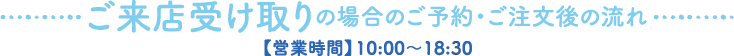 ご来店受け取りの場合のご予約・ご注文後の流れ【営業時間】10:00〜18:30