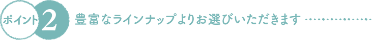 豊富なラインナップよりお選びいただきます