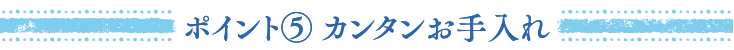 ポイント⑤ カンタンお手入れ