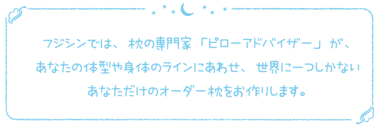 フジシンでは、枕の専門家「ピローアドバイザー」が、あなたの体型や身体のラインにあわせ、世界に一つしかないあなただけのオーダー枕をお作りします。
