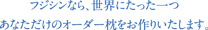 フジシンなら、世界にたった一つあなただけのオーダー枕をお作りいたします。